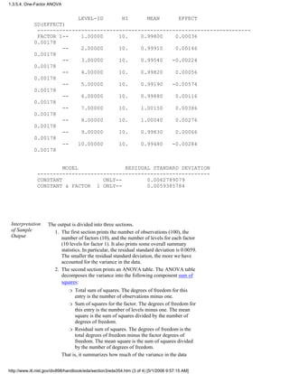 LEVEL-ID NI MEAN EFFECT
SD(EFFECT)
--------------------------------------------------------------------
FACTOR 1-- 1.00000 10. 0.99800 0.00036
0.00178
-- 2.00000 10. 0.99910 0.00146
0.00178
-- 3.00000 10. 0.99540 -0.00224
0.00178
-- 4.00000 10. 0.99820 0.00056
0.00178
-- 5.00000 10. 0.99190 -0.00574
0.00178
-- 6.00000 10. 0.99880 0.00116
0.00178
-- 7.00000 10. 1.00150 0.00386
0.00178
-- 8.00000 10. 1.00040 0.00276
0.00178
-- 9.00000 10. 0.99830 0.00066
0.00178
-- 10.00000 10. 0.99480 -0.00284
0.00178
MODEL RESIDUAL STANDARD DEVIATION
-------------------------------------------------------
CONSTANT ONLY-- 0.0062789079
CONSTANT & FACTOR 1 ONLY-- 0.0059385784
Interpretation
of Sample
Output
The output is divided into three sections.
The first section prints the number of observations (100), the
number of factors (10), and the number of levels for each factor
(10 levels for factor 1). It also prints some overall summary
statistics. In particular, the residual standard deviation is 0.0059.
The smaller the residual standard deviation, the more we have
accounted for the variance in the data.
1.
The second section prints an ANOVA table. The ANOVA table
decomposes the variance into the following component sum of
squares:
Total sum of squares. The degrees of freedom for this
entry is the number of observations minus one.
r
Sum of squares for the factor. The degrees of freedom for
this entry is the number of levels minus one. The mean
square is the sum of squares divided by the number of
degrees of freedom.
r
Residual sum of squares. The degrees of freedom is the
total degrees of freedom minus the factor degrees of
freedom. The mean square is the sum of squares divided
by the number of degrees of freedom.
r
That is, it summarizes how much of the variance in the data
2.
1.3.5.4. One-Factor ANOVA
http://www.itl.nist.gov/div898/handbook/eda/section3/eda354.htm (3 of 4) [5/1/2006 9:57:15 AM]
 