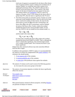 (total sum of squares) is accounted for by the factor effect (factor
sum of squares) and how much is random error (residual sum of
squares). Ideally, we would like most of the variance to be
explained by the factor effect. The ANOVA table provides a
formal F test for the factor effect. The F-statistic is the mean
square for the factor divided by the mean square for the error.
This statistic follows an F distribution with (k-1) and (N-k)
degrees of freedom. If the F CDF column for the factor effect is
greater than 95%, then the factor is significant at the 5% level.
The third section prints an estimation section. It prints an overall
mean and overall standard deviation. Then for each level of each
factor, it prints the number of observations, the mean for the
observations of each cell ( in the above terminology), the
factor effect ( in the above terminology), and the standard
deviation of the factor effect. Finally, it prints the residual
standard deviation for the various possible models. For the
one-way ANOVA, the two models are the constant model, i.e.,
and the model with a factor effect
For these data, including the factor effect reduces the residual
standard deviation from 0.00623 to 0.0059. That is, although the
factor is statistically significant, it has minimal improvement
over a simple constant model. This is because the factor is just
barely significant.
3.
Output from other statistical software may look somewhat different
from the above output.
In addition to the quantitative ANOVA output, it is recommended that
any analysis of variance be complemented with model validation. At a
minimum, this should include
A run sequence plot of the residuals.1.
A normal probability plot of the residuals.2.
A scatter plot of the predicted values against the residuals.3.
Question The analysis of variance can be used to answer the following question
Are means the same across groups in the data?q
Importance The analysis of uncertainty depends on whether the factor significantly
affects the outcome.
Related
Techniques
Two-sample t-test
Multi-factor analysis of variance
Regression
Box plot
Software Most general purpose statistical software programs, including Dataplot,
can generate an analysis of variance.
1.3.5.4. One-Factor ANOVA
http://www.itl.nist.gov/div898/handbook/eda/section3/eda354.htm (4 of 4) [5/1/2006 9:57:15 AM]
 