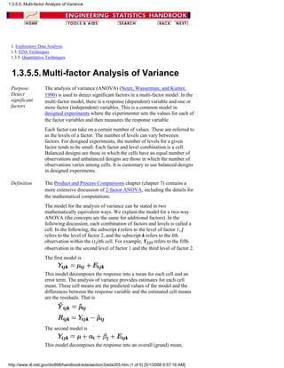 1. Exploratory Data Analysis
1.3. EDA Techniques
1.3.5. Quantitative Techniques
1.3.5.5.Multi-factor Analysis of Variance
Purpose:
Detect
significant
factors
The analysis of variance (ANOVA) (Neter, Wasserman, and Kunter,
1990) is used to detect significant factors in a multi-factor model. In the
multi-factor model, there is a response (dependent) variable and one or
more factor (independent) variables. This is a common model in
designed experiments where the experimenter sets the values for each of
the factor variables and then measures the response variable.
Each factor can take on a certain number of values. These are referred to
as the levels of a factor. The number of levels can vary betweeen
factors. For designed experiments, the number of levels for a given
factor tends to be small. Each factor and level combination is a cell.
Balanced designs are those in which the cells have an equal number of
observations and unbalanced designs are those in which the number of
observations varies among cells. It is customary to use balanced designs
in designed experiments.
Definition The Product and Process Comparisons chapter (chapter 7) contains a
more extensive discussion of 2-factor ANOVA, including the details for
the mathematical computations.
The model for the analysis of variance can be stated in two
mathematically equivalent ways. We explain the model for a two-way
ANOVA (the concepts are the same for additional factors). In the
following discussion, each combination of factors and levels is called a
cell. In the following, the subscript i refers to the level of factor 1, j
refers to the level of factor 2, and the subscript k refers to the kth
observation within the (i,j)th cell. For example, Y235 refers to the fifth
observation in the second level of factor 1 and the third level of factor 2.
The first model is
This model decomposes the response into a mean for each cell and an
error term. The analysis of variance provides estimates for each cell
mean. These cell means are the predicted values of the model and the
differences between the response variable and the estimated cell means
are the residuals. That is
The second model is
This model decomposes the response into an overall (grand) mean,
1.3.5.5. Multi-factor Analysis of Variance
http://www.itl.nist.gov/div898/handbook/eda/section3/eda355.htm (1 of 5) [5/1/2006 9:57:16 AM]
 