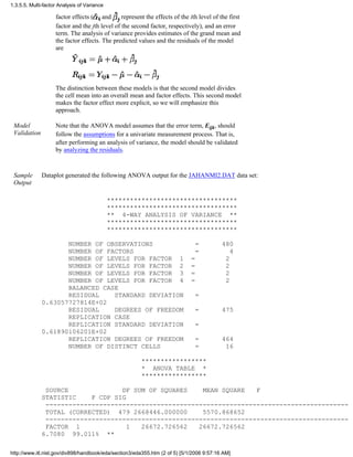 factor effects ( and represent the effects of the ith level of the first
factor and the jth level of the second factor, respectively), and an error
term. The analysis of variance provides estimates of the grand mean and
the factor effects. The predicted values and the residuals of the model
are
The distinction between these models is that the second model divides
the cell mean into an overall mean and factor effects. This second model
makes the factor effect more explicit, so we will emphasize this
approach.
Model
Validation
Note that the ANOVA model assumes that the error term, Eijk, should
follow the assumptions for a univariate measurement process. That is,
after performing an analysis of variance, the model should be validated
by analyzing the residuals.
Sample
Output
Dataplot generated the following ANOVA output for the JAHANMI2.DAT data set:
**********************************
**********************************
** 4-WAY ANALYSIS OF VARIANCE **
**********************************
**********************************
NUMBER OF OBSERVATIONS = 480
NUMBER OF FACTORS = 4
NUMBER OF LEVELS FOR FACTOR 1 = 2
NUMBER OF LEVELS FOR FACTOR 2 = 2
NUMBER OF LEVELS FOR FACTOR 3 = 2
NUMBER OF LEVELS FOR FACTOR 4 = 2
BALANCED CASE
RESIDUAL STANDARD DEVIATION =
0.63057727814E+02
RESIDUAL DEGREES OF FREEDOM = 475
REPLICATION CASE
REPLICATION STANDARD DEVIATION =
0.61890106201E+02
REPLICATION DEGREES OF FREEDOM = 464
NUMBER OF DISTINCT CELLS = 16
*****************
* ANOVA TABLE *
*****************
SOURCE DF SUM OF SQUARES MEAN SQUARE F
STATISTIC F CDF SIG
-------------------------------------------------------------------------------
TOTAL (CORRECTED) 479 2668446.000000 5570.868652
-------------------------------------------------------------------------------
FACTOR 1 1 26672.726562 26672.726562
6.7080 99.011% **
1.3.5.5. Multi-factor Analysis of Variance
http://www.itl.nist.gov/div898/handbook/eda/section3/eda355.htm (2 of 5) [5/1/2006 9:57:16 AM]
 