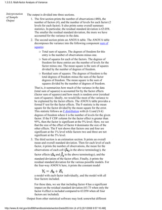Interpretation
of Sample
Output
The output is divided into three sections.
The first section prints the number of observations (480), the
number of factors (4), and the number of levels for each factor (2
levels for each factor). It also prints some overall summary
statistics. In particular, the residual standard deviation is 63.058.
The smaller the residual standard deviation, the more we have
accounted for the variance in the data.
1.
The second section prints an ANOVA table. The ANOVA table
decomposes the variance into the following component sum of
squares:
Total sum of squares. The degrees of freedom for this
entry is the number of observations minus one.
r
Sum of squares for each of the factors. The degrees of
freedom for these entries are the number of levels for the
factor minus one. The mean square is the sum of squares
divided by the number of degrees of freedom.
r
Residual sum of squares. The degrees of freedom is the
total degrees of freedom minus the sum of the factor
degrees of freedom. The mean square is the sum of
squares divided by the number of degrees of freedom.
r
That is, it summarizes how much of the variance in the data
(total sum of squares) is accounted for by the factor effects
(factor sum of squares) and how much is random error (residual
sum of squares). Ideally, we would like most of the variance to
be explained by the factor effects. The ANOVA table provides a
formal F test for the factor effects. The F-statistic is the mean
square for the factor divided by the mean square for the error.
This statistic follows an F distribution with (k-1) and (N-k)
degrees of freedom where k is the number of levels for the given
factor. If the F CDF column for the factor effect is greater than
95%, then the factor is significant at the 5% level. Here, we see
that the size of the effect of factor 4 dominates the size of the
other effects. The F test shows that factors one and four are
significant at the 1% level while factors two and three are not
significant at the 5% level.
2.
The third section is an estimation section. It prints an overall
mean and overall standard deviation. Then for each level of each
factor, it prints the number of observations, the mean for the
observations of each cell ( in the above terminology), the
factor effects ( and in the above terminology), and the
standard deviation of the factor effect. Finally, it prints the
residual standard deviation for the various possible models. For
the four-way ANOVA here, it prints the constant model
a model with each factor individually, and the model with all
four factors included.
For these data, we see that including factor 4 has a significant
impact on the residual standard deviation (63.73 when only the
factor 4 effect is included compared to 63.058 when all four
factors are included).
3.
Output from other statistical software may look somewhat different
1.3.5.5. Multi-factor Analysis of Variance
http://www.itl.nist.gov/div898/handbook/eda/section3/eda355.htm (4 of 5) [5/1/2006 9:57:16 AM]
 