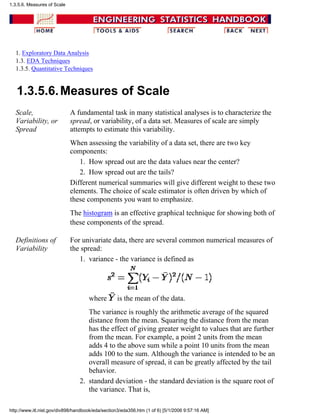 1. Exploratory Data Analysis
1.3. EDA Techniques
1.3.5. Quantitative Techniques
1.3.5.6.Measures of Scale
Scale,
Variability, or
Spread
A fundamental task in many statistical analyses is to characterize the
spread, or variability, of a data set. Measures of scale are simply
attempts to estimate this variability.
When assessing the variability of a data set, there are two key
components:
How spread out are the data values near the center?1.
How spread out are the tails?2.
Different numerical summaries will give different weight to these two
elements. The choice of scale estimator is often driven by which of
these components you want to emphasize.
The histogram is an effective graphical technique for showing both of
these components of the spread.
Definitions of
Variability
For univariate data, there are several common numerical measures of
the spread:
variance - the variance is defined as
where is the mean of the data.
The variance is roughly the arithmetic average of the squared
distance from the mean. Squaring the distance from the mean
has the effect of giving greater weight to values that are further
from the mean. For example, a point 2 units from the mean
adds 4 to the above sum while a point 10 units from the mean
adds 100 to the sum. Although the variance is intended to be an
overall measure of spread, it can be greatly affected by the tail
behavior.
1.
standard deviation - the standard deviation is the square root of
the variance. That is,
2.
1.3.5.6. Measures of Scale
http://www.itl.nist.gov/div898/handbook/eda/section3/eda356.htm (1 of 6) [5/1/2006 9:57:16 AM]
 
