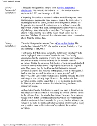 Double
Exponential
Distribution
The second histogram is a sample from a double exponential
distribution. The standard deviation is 1.417, the median absolute
deviation is 0.706, and the range is 17.556.
Comparing the double exponential and the normal histograms shows
that the double exponential has a stronger peak at the center, decays
more rapidly near the center, and has much longer tails. Due to the
longer tails, the standard deviation tends to be inflated compared to
the normal. On the other hand, the median absolute deviation is only
slightly larger than it is for the normal data. The longer tails are
clearly reflected in the value of the range, which shows that the
extremes fall about 12 standard deviations from the mean compared to
about 4 for the normal data.
Cauchy
Distribution
The third histogram is a sample from a Cauchy distribution. The
standard deviation is 998.389, the median absolute deviation is 1.16,
and the range is 118,953.6.
The Cauchy distribution is a symmetric distribution with heavy tails
and a single peak at the center of the distribution. The Cauchy
distribution has the interesting property that collecting more data does
not provide a more accurate estimate for the mean or standard
deviation. That is, the sampling distribution of the means and standard
deviation are equivalent to the sampling distribution of the original
data. That means that for the Cauchy distribution the standard
deviation is useless as a measure of the spread. From the histogram, it
is clear that just about all the data are between about -5 and 5.
However, a few very extreme values cause both the standard deviation
and range to be extremely large. However, the median absolute
deviation is only slightly larger than it is for the normal distribution.
In this case, the median absolute deviation is clearly the better
measure of spread.
Although the Cauchy distribution is an extreme case, it does illustrate
the importance of heavy tails in measuring the spread. Extreme values
in the tails can distort the standard deviation. However, these extreme
values do not distort the median absolute deviation since the median
absolute deviation is based on ranks. In general, for data with extreme
values in the tails, the median absolute deviation or interquartile range
can provide a more stable estimate of spread than the standard
deviation.
1.3.5.6. Measures of Scale
http://www.itl.nist.gov/div898/handbook/eda/section3/eda356.htm (4 of 6) [5/1/2006 9:57:16 AM]
 