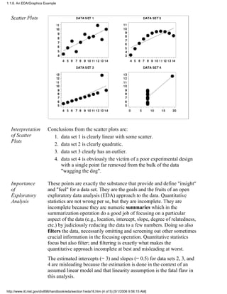 Scatter Plots
Interpretation
of Scatter
Plots
Conclusions from the scatter plots are:
data set 1 is clearly linear with some scatter.1.
data set 2 is clearly quadratic.2.
data set 3 clearly has an outlier.3.
data set 4 is obviously the victim of a poor experimental design
with a single point far removed from the bulk of the data
"wagging the dog".
4.
Importance
of
Exploratory
Analysis
These points are exactly the substance that provide and define "insight"
and "feel" for a data set. They are the goals and the fruits of an open
exploratory data analysis (EDA) approach to the data. Quantitative
statistics are not wrong per se, but they are incomplete. They are
incomplete because they are numeric summaries which in the
summarization operation do a good job of focusing on a particular
aspect of the data (e.g., location, intercept, slope, degree of relatedness,
etc.) by judiciously reducing the data to a few numbers. Doing so also
filters the data, necessarily omitting and screening out other sometimes
crucial information in the focusing operation. Quantitative statistics
focus but also filter; and filtering is exactly what makes the
quantitative approach incomplete at best and misleading at worst.
The estimated intercepts (= 3) and slopes (= 0.5) for data sets 2, 3, and
4 are misleading because the estimation is done in the context of an
assumed linear model and that linearity assumption is the fatal flaw in
this analysis.
1.1.6. An EDA/Graphics Example
http://www.itl.nist.gov/div898/handbook/eda/section1/eda16.htm (4 of 5) [5/1/2006 9:56:15 AM]
 