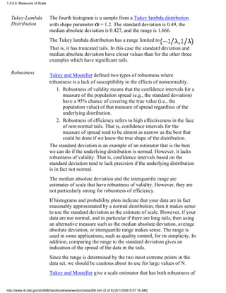 Tukey-Lambda
Distribution
The fourth histogram is a sample from a Tukey lambda distribution
with shape parameter = 1.2. The standard deviation is 0.49, the
median absolute deviation is 0.427, and the range is 1.666.
The Tukey lambda distribution has a range limited to .
That is, it has truncated tails. In this case the standard deviation and
median absolute deviation have closer values than for the other three
examples which have significant tails.
Robustness Tukey and Mosteller defined two types of robustness where
robustness is a lack of susceptibility to the effects of nonnormality.
Robustness of validity means that the confidence intervals for a
measure of the population spread (e.g., the standard deviation)
have a 95% chance of covering the true value (i.e., the
population value) of that measure of spread regardless of the
underlying distribution.
1.
Robustness of efficiency refers to high effectiveness in the face
of non-normal tails. That is, confidence intervals for the
measure of spread tend to be almost as narrow as the best that
could be done if we knew the true shape of the distribution.
2.
The standard deviation is an example of an estimator that is the best
we can do if the underlying distribution is normal. However, it lacks
robustness of validity. That is, confidence intervals based on the
standard deviation tend to lack precision if the underlying distribution
is in fact not normal.
The median absolute deviation and the interquartile range are
estimates of scale that have robustness of validity. However, they are
not particularly strong for robustness of efficiency.
If histograms and probability plots indicate that your data are in fact
reasonably approximated by a normal distribution, then it makes sense
to use the standard deviation as the estimate of scale. However, if your
data are not normal, and in particular if there are long tails, then using
an alternative measure such as the median absolute deviation, average
absolute deviation, or interquartile range makes sense. The range is
used in some applications, such as quality control, for its simplicity. In
addition, comparing the range to the standard deviation gives an
indication of the spread of the data in the tails.
Since the range is determined by the two most extreme points in the
data set, we should be cautious about its use for large values of N.
Tukey and Mosteller give a scale estimator that has both robustness of
1.3.5.6. Measures of Scale
http://www.itl.nist.gov/div898/handbook/eda/section3/eda356.htm (5 of 6) [5/1/2006 9:57:16 AM]
 