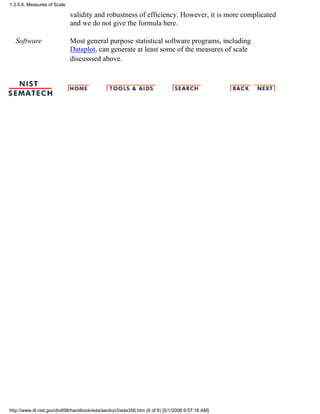validity and robustness of efficiency. However, it is more complicated
and we do not give the formula here.
Software Most general purpose statistical software programs, including
Dataplot, can generate at least some of the measures of scale
discusssed above.
1.3.5.6. Measures of Scale
http://www.itl.nist.gov/div898/handbook/eda/section3/eda356.htm (6 of 6) [5/1/2006 9:57:16 AM]
 