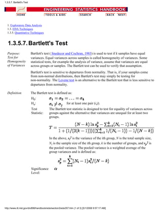 1. Exploratory Data Analysis
1.3. EDA Techniques
1.3.5. Quantitative Techniques
1.3.5.7.Bartlett's Test
Purpose:
Test for
Homogeneity
of Variances
Bartlett's test ( Snedecor and Cochran, 1983) is used to test if k samples have equal
variances. Equal variances across samples is called homogeneity of variances. Some
statistical tests, for example the analysis of variance, assume that variances are equal
across groups or samples. The Bartlett test can be used to verify that assumption.
Bartlett's test is sensitive to departures from normality. That is, if your samples come
from non-normal distributions, then Bartlett's test may simply be testing for
non-normality. The Levene test is an alternative to the Bartlett test that is less sensitive to
departures from normality.
Definition The Bartlett test is defined as:
H0:
Ha: for at least one pair (i,j).
Test
Statistic:
The Bartlett test statistic is designed to test for equality of variances across
groups against the alternative that variances are unequal for at least two
groups.
In the above, si
2 is the variance of the ith group, N is the total sample size,
Ni is the sample size of the ith group, k is the number of groups, and sp
2 is
the pooled variance. The pooled variance is a weighted average of the
group variances and is defined as:
Significance
Level:
1.3.5.7. Bartlett's Test
http://www.itl.nist.gov/div898/handbook/eda/section3/eda357.htm (1 of 3) [5/1/2006 9:57:17 AM]
 
