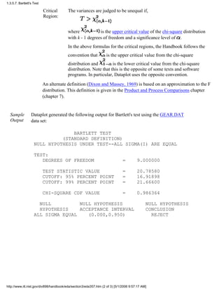 Critical
Region:
The variances are judged to be unequal if,
where is the upper critical value of the chi-square distribution
with k - 1 degrees of freedom and a significance level of .
In the above formulas for the critical regions, the Handbook follows the
convention that is the upper critical value from the chi-square
distribution and is the lower critical value from the chi-square
distribution. Note that this is the opposite of some texts and software
programs. In particular, Dataplot uses the opposite convention.
An alternate definition (Dixon and Massey, 1969) is based on an approximation to the F
distribution. This definition is given in the Product and Process Comparisons chapter
(chapter 7).
Sample
Output
Dataplot generated the following output for Bartlett's test using the GEAR.DAT
data set:
BARTLETT TEST
(STANDARD DEFINITION)
NULL HYPOTHESIS UNDER TEST--ALL SIGMA(I) ARE EQUAL
TEST:
DEGREES OF FREEDOM = 9.000000
TEST STATISTIC VALUE = 20.78580
CUTOFF: 95% PERCENT POINT = 16.91898
CUTOFF: 99% PERCENT POINT = 21.66600
CHI-SQUARE CDF VALUE = 0.986364
NULL NULL HYPOTHESIS NULL HYPOTHESIS
HYPOTHESIS ACCEPTANCE INTERVAL CONCLUSION
ALL SIGMA EQUAL (0.000,0.950) REJECT
1.3.5.7. Bartlett's Test
http://www.itl.nist.gov/div898/handbook/eda/section3/eda357.htm (2 of 3) [5/1/2006 9:57:17 AM]
 