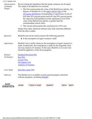 Interpretation
of Sample
Output
We are testing the hypothesis that the group variances are all equal.
The output is divided into two sections.
The first section prints the value of the Bartlett test statistic, the
degrees of freedom (k-1), the upper critical value of the
chi-square distribution corresponding to significance levels of
0.05 (the 95% percent point) and 0.01 (the 99% percent point).
We reject the null hypothesis at that significance level if the
value of the Bartlett test statistic is greater than the
corresponding critical value.
1.
The second section prints the conclusion for a 95% test.2.
Output from other statistical software may look somewhat different
from the above output.
Question Bartlett's test can be used to answer the following question:
Is the assumption of equal variances valid?q
Importance Bartlett's test is useful whenever the assumption of equal variances is
made. In particular, this assumption is made for the frequently used
one-way analysis of variance. In this case, Bartlett's or Levene's test
should be applied to verify the assumption.
Related
Techniques
Standard Deviation Plot
Box Plot
Levene Test
Chi-Square Test
Analysis of Variance
Case Study Heat flow meter data
Software The Bartlett test is available in many general purpose statistical
software programs, including Dataplot.
1.3.5.7. Bartlett's Test
http://www.itl.nist.gov/div898/handbook/eda/section3/eda357.htm (3 of 3) [5/1/2006 9:57:17 AM]
 
