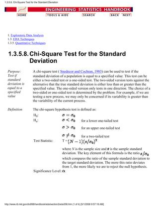 1. Exploratory Data Analysis
1.3. EDA Techniques
1.3.5. Quantitative Techniques
1.3.5.8.Chi-Square Test for the Standard
Deviation
Purpose:
Test if
standard
deviation is
equal to a
specified
value
A chi-square test ( Snedecor and Cochran, 1983) can be used to test if the
standard deviation of a population is equal to a specified value. This test can be
either a two-sided test or a one-sided test. The two-sided version tests against the
alternative that the true standard deviation is either less than or greater than the
specified value. The one-sided version only tests in one direction. The choice of a
two-sided or one-sided test is determined by the problem. For example, if we are
testing a new process, we may only be concerned if its variability is greater than
the variability of the current process.
Definition The chi-square hypothesis test is defined as:
H0:
Ha: for a lower one-tailed test
for an upper one-tailed test
for a two-tailed test
Test Statistic: T =
where N is the sample size and is the sample standard
deviation. The key element of this formula is the ratio
which compares the ratio of the sample standard deviation to
the target standard deviation. The more this ratio deviates
from 1, the more likely we are to reject the null hypothesis.
Significance Level: .
1.3.5.8. Chi-Square Test for the Standard Deviation
http://www.itl.nist.gov/div898/handbook/eda/section3/eda358.htm (1 of 4) [5/1/2006 9:57:18 AM]
 