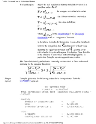 Critical Region: Reject the null hypothesis that the standard deviation is a
specified value, , if
for an upper one-tailed alternative
for a lower one-tailed alternative
for a two-tailed test
or
where is the critical value of the chi-square
distribution with N - 1 degrees of freedom.
In the above formulas for the critical regions, the Handbook
follows the convention that is the upper critical value
from the chi-square distribution and is the lower
critical value from the chi-square distribution. Note that this
is the opposite of some texts and software programs. In
particular, Dataplot uses the opposite convention.
The formula for the hypothesis test can easily be converted to form an interval
estimate for the standard deviation:
Sample
Output
Dataplot generated the following output for a chi-square test from the
GEAR.DAT data set:
CHI-SQUARED TEST
SIGMA0 = 0.1000000
NULL HYPOTHESIS UNDER TEST--STANDARD DEVIATION SIGMA =
.1000000
SAMPLE:
NUMBER OF OBSERVATIONS = 100
MEAN = 0.9976400
STANDARD DEVIATION S = 0.6278908E-02
TEST:
S/SIGMA0 = 0.6278908E-01
CHI-SQUARED STATISTIC = 0.3903044
1.3.5.8. Chi-Square Test for the Standard Deviation
http://www.itl.nist.gov/div898/handbook/eda/section3/eda358.htm (2 of 4) [5/1/2006 9:57:18 AM]
 