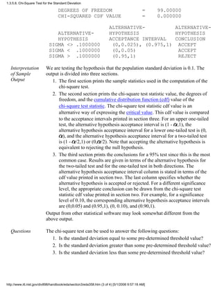 DEGREES OF FREEDOM = 99.00000
CHI-SQUARED CDF VALUE = 0.000000
ALTERNATIVE- ALTERNATIVE-
ALTERNATIVE- HYPOTHESIS HYPOTHESIS
HYPOTHESIS ACCEPTANCE INTERVAL CONCLUSION
SIGMA <> .1000000 (0,0.025), (0.975,1) ACCEPT
SIGMA < .1000000 (0,0.05) ACCEPT
SIGMA > .1000000 (0.95,1) REJECT
Interpretation
of Sample
Output
We are testing the hypothesis that the population standard deviation is 0.1. The
output is divided into three sections.
The first section prints the sample statistics used in the computation of the
chi-square test.
1.
The second section prints the chi-square test statistic value, the degrees of
freedom, and the cumulative distribution function (cdf) value of the
chi-square test statistic. The chi-square test statistic cdf value is an
alternative way of expressing the critical value. This cdf value is compared
to the acceptance intervals printed in section three. For an upper one-tailed
test, the alternative hypothesis acceptance interval is (1 - ,1), the
alternative hypothesis acceptance interval for a lower one-tailed test is (0,
), and the alternative hypothesis acceptance interval for a two-tailed test
is (1 - /2,1) or (0, /2). Note that accepting the alternative hypothesis is
equivalent to rejecting the null hypothesis.
2.
The third section prints the conclusions for a 95% test since this is the most
common case. Results are given in terms of the alternative hypothesis for
the two-tailed test and for the one-tailed test in both directions. The
alternative hypothesis acceptance interval column is stated in terms of the
cdf value printed in section two. The last column specifies whether the
alternative hypothesis is accepted or rejected. For a different significance
level, the appropriate conclusion can be drawn from the chi-square test
statistic cdf value printed in section two. For example, for a significance
level of 0.10, the corresponding alternative hypothesis acceptance intervals
are (0,0.05) and (0.95,1), (0, 0.10), and (0.90,1).
3.
Output from other statistical software may look somewhat different from the
above output.
Questions The chi-square test can be used to answer the following questions:
Is the standard deviation equal to some pre-determined threshold value?1.
Is the standard deviation greater than some pre-determined threshold value?2.
Is the standard deviation less than some pre-determined threshold value?3.
1.3.5.8. Chi-Square Test for the Standard Deviation
http://www.itl.nist.gov/div898/handbook/eda/section3/eda358.htm (3 of 4) [5/1/2006 9:57:18 AM]
 