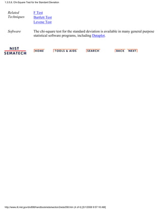 Related
Techniques
F Test
Bartlett Test
Levene Test
Software The chi-square test for the standard deviation is available in many general purpose
statistical software programs, including Dataplot.
1.3.5.8. Chi-Square Test for the Standard Deviation
http://www.itl.nist.gov/div898/handbook/eda/section3/eda358.htm (4 of 4) [5/1/2006 9:57:18 AM]
 