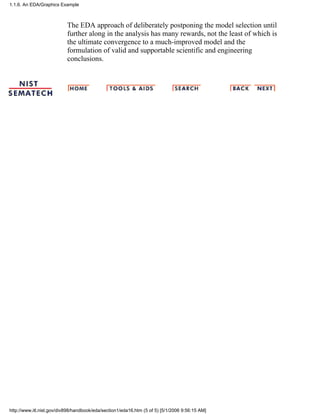 The EDA approach of deliberately postponing the model selection until
further along in the analysis has many rewards, not the least of which is
the ultimate convergence to a much-improved model and the
formulation of valid and supportable scientific and engineering
conclusions.
1.1.6. An EDA/Graphics Example
http://www.itl.nist.gov/div898/handbook/eda/section1/eda16.htm (5 of 5) [5/1/2006 9:56:15 AM]
 