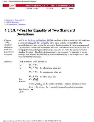 1. Exploratory Data Analysis
1.3. EDA Techniques
1.3.5. Quantitative Techniques
1.3.5.9.F-Test for Equality of Two Standard
Deviations
Purpose:
Test if
standard
deviations
from two
populations
are equal
An F-test ( Snedecor and Cochran, 1983) is used to test if the standard deviations of two
populations are equal. This test can be a two-tailed test or a one-tailed test. The
two-tailed version tests against the alternative that the standard deviations are not equal.
The one-tailed version only tests in one direction, that is the standard deviation from the
first population is either greater than or less than (but not both) the second population
standard deviation . The choice is determined by the problem. For example, if we are
testing a new process, we may only be interested in knowing if the new process is less
variable than the old process.
Definition The F hypothesis test is defined as:
H0:
Ha: for a lower one tailed test
for an upper one tailed test
for a two tailed test
Test
Statistic:
F =
where and are the sample variances. The more this ratio deviates
from 1, the stronger the evidence for unequal population variances.
Significance
Level:
1.3.5.9. F-Test for Equality of Two Standard Deviations
http://www.itl.nist.gov/div898/handbook/eda/section3/eda359.htm (1 of 3) [5/1/2006 9:57:19 AM]
 