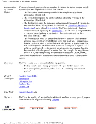 Interpretation
of Sample
Output
We are testing the hypothesis that the standard deviations for sample one and sample
two are equal. The output is divided into four sections.
The first section prints the sample statistics for sample one used in the
computation of the F-test.
1.
The second section prints the sample statistics for sample two used in the
computation of the F-test.
2.
The third section prints the numerator and denominator standard deviations, the
F-test statistic value, the degrees of freedom, and the cumulative distribution
function (cdf) value of the F-test statistic. The F-test statistic cdf value is an
alternative way of expressing the critical value. This cdf value is compared to the
acceptance interval printed in section four. The acceptance interval for a
two-tailed test is (0,1 - ).
3.
The fourth section prints the conclusions for a 95% test since this is the most
common case. Results are printed for an upper one-tailed test. The acceptance
interval column is stated in terms of the cdf value printed in section three. The
last column specifies whether the null hypothesis is accepted or rejected. For a
different significance level, the appropriate conclusion can be drawn from the
F-test statistic cdf value printed in section four. For example, for a significance
level of 0.10, the corresponding acceptance interval become (0.000,0.9000).
4.
Output from other statistical software may look somewhat different from the above
output.
Questions The F-test can be used to answer the following questions:
Do two samples come from populations with equal standard deviations?1.
Does a new process, treatment, or test reduce the variability of the current
process?
2.
Related
Techniques
Quantile-Quantile Plot
Bihistogram
Chi-Square Test
Bartlett's Test
Levene Test
Case Study Ceramic strength data.
Software The F-test for equality of two standard deviations is available in many general purpose
statistical software programs, including Dataplot.
1.3.5.9. F-Test for Equality of Two Standard Deviations
http://www.itl.nist.gov/div898/handbook/eda/section3/eda359.htm (3 of 3) [5/1/2006 9:57:19 AM]
 