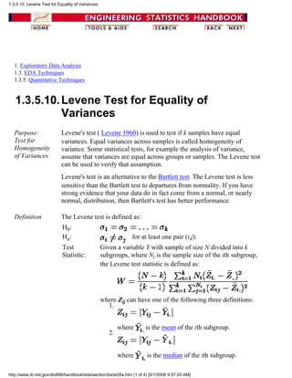 1. Exploratory Data Analysis
1.3. EDA Techniques
1.3.5. Quantitative Techniques
1.3.5.10.Levene Test for Equality of
Variances
Purpose:
Test for
Homogeneity
of Variances
Levene's test ( Levene 1960) is used to test if k samples have equal
variances. Equal variances across samples is called homogeneity of
variance. Some statistical tests, for example the analysis of variance,
assume that variances are equal across groups or samples. The Levene test
can be used to verify that assumption.
Levene's test is an alternative to the Bartlett test. The Levene test is less
sensitive than the Bartlett test to departures from normality. If you have
strong evidence that your data do in fact come from a normal, or nearly
normal, distribution, then Bartlett's test has better performance.
Definition The Levene test is defined as:
H0:
Ha: for at least one pair (i,j).
Test
Statistic:
Given a variable Y with sample of size N divided into k
subgroups, where Ni is the sample size of the ith subgroup,
the Levene test statistic is defined as:
where Zij can have one of the following three definitions:
where is the mean of the ith subgroup.
1.
where is the median of the ith subgroup.
2.
1.3.5.10. Levene Test for Equality of Variances
http://www.itl.nist.gov/div898/handbook/eda/section3/eda35a.htm (1 of 4) [5/1/2006 9:57:20 AM]
 