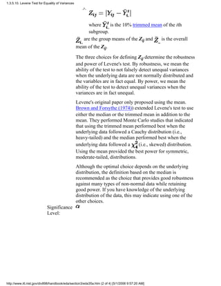 where is the 10% trimmed mean of the ith
subgroup.
3.
are the group means of the Zij and is the overall
mean of the Zij.
The three choices for defining Zij determine the robustness
and power of Levene's test. By robustness, we mean the
ability of the test to not falsely detect unequal variances
when the underlying data are not normally distributed and
the variables are in fact equal. By power, we mean the
ability of the test to detect unequal variances when the
variances are in fact unequal.
Levene's original paper only proposed using the mean.
Brown and Forsythe (1974)) extended Levene's test to use
either the median or the trimmed mean in addition to the
mean. They performed Monte Carlo studies that indicated
that using the trimmed mean performed best when the
underlying data followed a Cauchy distribution (i.e.,
heavy-tailed) and the median performed best when the
underlying data followed a (i.e., skewed) distribution.
Using the mean provided the best power for symmetric,
moderate-tailed, distributions.
Although the optimal choice depends on the underlying
distribution, the definition based on the median is
recommended as the choice that provides good robustness
against many types of non-normal data while retaining
good power. If you have knowledge of the underlying
distribution of the data, this may indicate using one of the
other choices.
Significance
Level:
1.3.5.10. Levene Test for Equality of Variances
http://www.itl.nist.gov/div898/handbook/eda/section3/eda35a.htm (2 of 4) [5/1/2006 9:57:20 AM]
 