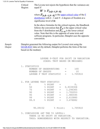 Critical
Region:
The Levene test rejects the hypothesis that the variances are
equal if
where is the upper critical value of the F
distribution with k - 1 and N - k degrees of freedom at a
significance level of .
In the above formulas for the critical regions, the Handbook
follows the convention that is the upper critical value
from the F distribution and is the lower critical
value. Note that this is the opposite of some texts and
software programs. In particular, Dataplot uses the opposite
convention.
Sample
Output
Dataplot generated the following output for Levene's test using the
GEAR.DAT data set (by default, Dataplot performs the form of the test
based on the median):
LEVENE F-TEST FOR SHIFT IN VARIATION
(CASE: TEST BASED ON MEDIANS)
1. STATISTICS
NUMBER OF OBSERVATIONS = 100
NUMBER OF GROUPS = 10
LEVENE F TEST STATISTIC = 1.705910
2. FOR LEVENE TEST STATISTIC
0 % POINT = 0.
50 % POINT = 0.9339308
75 % POINT = 1.296365
90 % POINT = 1.702053
95 % POINT = 1.985595
99 % POINT = 2.610880
99.9 % POINT = 3.478882
90.09152 % Point: 1.705910
3. CONCLUSION (AT THE 5% LEVEL):
THERE IS NO SHIFT IN VARIATION.
THUS: HOMOGENEOUS WITH RESPECT TO VARIATION.
1.3.5.10. Levene Test for Equality of Variances
http://www.itl.nist.gov/div898/handbook/eda/section3/eda35a.htm (3 of 4) [5/1/2006 9:57:20 AM]
 