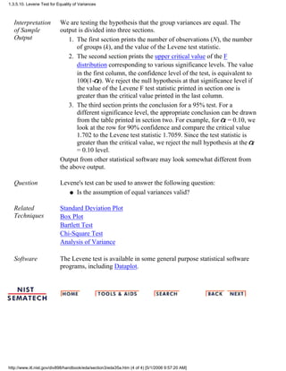 Interpretation
of Sample
Output
We are testing the hypothesis that the group variances are equal. The
output is divided into three sections.
The first section prints the number of observations (N), the number
of groups (k), and the value of the Levene test statistic.
1.
The second section prints the upper critical value of the F
distribution corresponding to various significance levels. The value
in the first column, the confidence level of the test, is equivalent to
100(1- ). We reject the null hypothesis at that significance level if
the value of the Levene F test statistic printed in section one is
greater than the critical value printed in the last column.
2.
The third section prints the conclusion for a 95% test. For a
different significance level, the appropriate conclusion can be drawn
from the table printed in section two. For example, for = 0.10, we
look at the row for 90% confidence and compare the critical value
1.702 to the Levene test statistic 1.7059. Since the test statistic is
greater than the critical value, we reject the null hypothesis at the
= 0.10 level.
3.
Output from other statistical software may look somewhat different from
the above output.
Question Levene's test can be used to answer the following question:
Is the assumption of equal variances valid?q
Related
Techniques
Standard Deviation Plot
Box Plot
Bartlett Test
Chi-Square Test
Analysis of Variance
Software The Levene test is available in some general purpose statistical software
programs, including Dataplot.
1.3.5.10. Levene Test for Equality of Variances
http://www.itl.nist.gov/div898/handbook/eda/section3/eda35a.htm (4 of 4) [5/1/2006 9:57:20 AM]
 