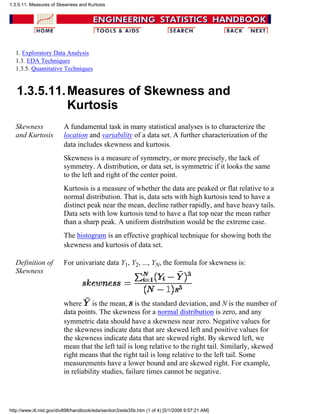 1. Exploratory Data Analysis
1.3. EDA Techniques
1.3.5. Quantitative Techniques
1.3.5.11.Measures of Skewness and
Kurtosis
Skewness
and Kurtosis
A fundamental task in many statistical analyses is to characterize the
location and variability of a data set. A further characterization of the
data includes skewness and kurtosis.
Skewness is a measure of symmetry, or more precisely, the lack of
symmetry. A distribution, or data set, is symmetric if it looks the same
to the left and right of the center point.
Kurtosis is a measure of whether the data are peaked or flat relative to a
normal distribution. That is, data sets with high kurtosis tend to have a
distinct peak near the mean, decline rather rapidly, and have heavy tails.
Data sets with low kurtosis tend to have a flat top near the mean rather
than a sharp peak. A uniform distribution would be the extreme case.
The histogram is an effective graphical technique for showing both the
skewness and kurtosis of data set.
Definition of
Skewness
For univariate data Y1, Y2, ..., YN, the formula for skewness is:
where is the mean, is the standard deviation, and N is the number of
data points. The skewness for a normal distribution is zero, and any
symmetric data should have a skewness near zero. Negative values for
the skewness indicate data that are skewed left and positive values for
the skewness indicate data that are skewed right. By skewed left, we
mean that the left tail is long relative to the right tail. Similarly, skewed
right means that the right tail is long relative to the left tail. Some
measurements have a lower bound and are skewed right. For example,
in reliability studies, failure times cannot be negative.
1.3.5.11. Measures of Skewness and Kurtosis
http://www.itl.nist.gov/div898/handbook/eda/section3/eda35b.htm (1 of 4) [5/1/2006 9:57:21 AM]
 