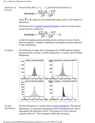 Definition of
Kurtosis
For univariate data Y1, Y2, ..., YN, the formula for kurtosis is:
where is the mean, is the standard deviation, and N is the number of
data points.
The kurtosis for a standard normal distribution is three. For this reason,
excess kurtosis is defined as
so that the standard normal distribution has a kurtosis of zero. Positive
kurtosis indicates a "peaked" distribution and negative kurtosis indicates
a "flat" distribution.
Examples The following example shows histograms for 10,000 random numbers
generated from a normal, a double exponential, a Cauchy, and a Weibull
distribution.
Normal
Distribution
The first histogram is a sample from a normal distribution. The normal
distribution is a symmetric distribution with well-behaved tails. This is
indicated by the skewness of 0.03. The kurtosis of 2.96 is near the
expected value of 3. The histogram verifies the symmetry.
1.3.5.11. Measures of Skewness and Kurtosis
http://www.itl.nist.gov/div898/handbook/eda/section3/eda35b.htm (2 of 4) [5/1/2006 9:57:21 AM]
 