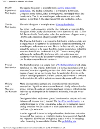 Double
Exponential
Distribution
The second histogram is a sample from a double exponential
distribution. The double exponential is a symmetric distribution.
Compared to the normal, it has a stronger peak, more rapid decay, and
heavier tails. That is, we would expect a skewness near zero and a
kurtosis higher than 3. The skewness is 0.06 and the kurtosis is 5.9.
Cauchy
Distribution
The third histogram is a sample from a Cauchy distribution.
For better visual comparison with the other data sets, we restricted the
histogram of the Cauchy distribution to values between -10 and 10. The
full data set for the Cauchy data in fact has a minimum of approximately
-29,000 and a maximum of approximately 89,000.
The Cauchy distribution is a symmetric distribution with heavy tails and
a single peak at the center of the distribution. Since it is symmetric, we
would expect a skewness near zero. Due to the heavier tails, we might
expect the kurtosis to be larger than for a normal distribution. In fact the
skewness is 69.99 and the kurtosis is 6,693. These extremely high
values can be explained by the heavy tails. Just as the mean and
standard deviation can be distorted by extreme values in the tails, so too
can the skewness and kurtosis measures.
Weibull
Distribution
The fourth histogram is a sample from a Weibull distribution with shape
parameter 1.5. The Weibull distribution is a skewed distribution with the
amount of skewness depending on the value of the shape parameter. The
degree of decay as we move away from the center also depends on the
value of the shape parameter. For this data set, the skewness is 1.08 and
the kurtosis is 4.46, which indicates moderate skewness and kurtosis.
Dealing
with
Skewness
and Kurtosis
Many classical statistical tests and intervals depend on normality
assumptions. Significant skewness and kurtosis clearly indicate that data
are not normal. If a data set exhibits significant skewness or kurtosis (as
indicated by a histogram or the numerical measures), what can we do
about it?
One approach is to apply some type of transformation to try to make the
data normal, or more nearly normal. The Box-Cox transformation is a
useful technique for trying to normalize a data set. In particular, taking
the log or square root of a data set is often useful for data that exhibit
moderate right skewness.
Another approach is to use techniques based on distributions other than
the normal. For example, in reliability studies, the exponential, Weibull,
and lognormal distributions are typically used as a basis for modeling
rather than using the normal distribution. The probability plot
1.3.5.11. Measures of Skewness and Kurtosis
http://www.itl.nist.gov/div898/handbook/eda/section3/eda35b.htm (3 of 4) [5/1/2006 9:57:21 AM]
 