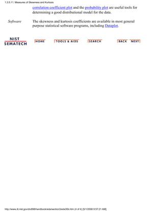 correlation coefficient plot and the probability plot are useful tools for
determining a good distributional model for the data.
Software The skewness and kurtosis coefficients are available in most general
purpose statistical software programs, including Dataplot.
1.3.5.11. Measures of Skewness and Kurtosis
http://www.itl.nist.gov/div898/handbook/eda/section3/eda35b.htm (4 of 4) [5/1/2006 9:57:21 AM]
 