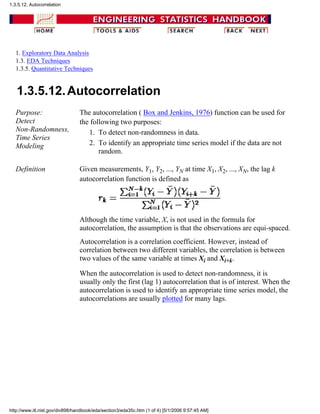 1. Exploratory Data Analysis
1.3. EDA Techniques
1.3.5. Quantitative Techniques
1.3.5.12.Autocorrelation
Purpose:
Detect
Non-Randomness,
Time Series
Modeling
The autocorrelation ( Box and Jenkins, 1976) function can be used for
the following two purposes:
To detect non-randomness in data.1.
To identify an appropriate time series model if the data are not
random.
2.
Definition Given measurements, Y1, Y2, ..., YN at time X1, X2, ..., XN, the lag k
autocorrelation function is defined as
Although the time variable, X, is not used in the formula for
autocorrelation, the assumption is that the observations are equi-spaced.
Autocorrelation is a correlation coefficient. However, instead of
correlation between two different variables, the correlation is between
two values of the same variable at times Xi and Xi+k.
When the autocorrelation is used to detect non-randomness, it is
usually only the first (lag 1) autocorrelation that is of interest. When the
autocorrelation is used to identify an appropriate time series model, the
autocorrelations are usually plotted for many lags.
1.3.5.12. Autocorrelation
http://www.itl.nist.gov/div898/handbook/eda/section3/eda35c.htm (1 of 4) [5/1/2006 9:57:45 AM]
 