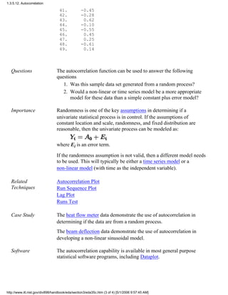 41. -0.45
42. -0.28
43. 0.62
44. -0.10
45. -0.55
46. 0.45
47. 0.25
48. -0.61
49. 0.14
Questions The autocorrelation function can be used to answer the following
questions
Was this sample data set generated from a random process?1.
Would a non-linear or time series model be a more appropriate
model for these data than a simple constant plus error model?
2.
Importance Randomness is one of the key assumptions in determining if a
univariate statistical process is in control. If the assumptions of
constant location and scale, randomness, and fixed distribution are
reasonable, then the univariate process can be modeled as:
where Ei is an error term.
If the randomness assumption is not valid, then a different model needs
to be used. This will typically be either a time series model or a
non-linear model (with time as the independent variable).
Related
Techniques
Autocorrelation Plot
Run Sequence Plot
Lag Plot
Runs Test
Case Study The heat flow meter data demonstrate the use of autocorrelation in
determining if the data are from a random process.
The beam deflection data demonstrate the use of autocorrelation in
developing a non-linear sinusoidal model.
Software The autocorrelation capability is available in most general purpose
statistical software programs, including Dataplot.
1.3.5.12. Autocorrelation
http://www.itl.nist.gov/div898/handbook/eda/section3/eda35c.htm (3 of 4) [5/1/2006 9:57:45 AM]
 