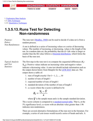 1. Exploratory Data Analysis
1.3. EDA Techniques
1.3.5. Quantitative Techniques
1.3.5.13.Runs Test for Detecting
Non-randomness
Purpose:
Detect
Non-Randomness
The runs test ( Bradley, 1968) can be used to decide if a data set is from a
random process.
A run is defined as a series of increasing values or a series of decreasing
values. The number of increasing, or decreasing, values is the length of the
run. In a random data set, the probability that the (I+1)th value is larger or
smaller than the Ith value follows a binomial distribution, which forms the
basis of the runs test.
Typical Analysis
and Test
Statistics
The first step in the runs test is to compute the sequential differences (Yi -
Yi-1). Positive values indicate an increasing value and negative values
indicate a decreasing value. A runs test should include information such as
the output shown below from Dataplot for the LEW.DAT data set. The
output shows a table of:
runs of length exactly I for I = 1, 2, ..., 101.
number of runs of length I2.
expected number of runs of length I3.
standard deviation of the number of runs of length I4.
a z-score where the z-score is defined to be
where is the sample mean and s is the sample standard deviation.
5.
The z-score column is compared to a standard normal table. That is, at the
5% significance level, a z-score with an absolute value greater than 1.96
indicates non-randomness.
There are several alternative formulations of the runs test in the literature. For
example, a series of coin tosses would record a series of heads and tails. A
1.3.5.13. Runs Test for Detecting Non-randomness
http://www.itl.nist.gov/div898/handbook/eda/section3/eda35d.htm (1 of 5) [5/1/2006 9:57:45 AM]
 