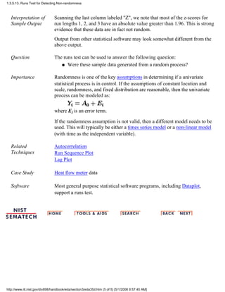 Interpretation of
Sample Output
Scanning the last column labeled "Z", we note that most of the z-scores for
run lengths 1, 2, and 3 have an absolute value greater than 1.96. This is strong
evidence that these data are in fact not random.
Output from other statistical software may look somewhat different from the
above output.
Question The runs test can be used to answer the following question:
Were these sample data generated from a random process?q
Importance Randomness is one of the key assumptions in determining if a univariate
statistical process is in control. If the assumptions of constant location and
scale, randomness, and fixed distribution are reasonable, then the univariate
process can be modeled as:
where Ei is an error term.
If the randomness assumption is not valid, then a different model needs to be
used. This will typically be either a times series model or a non-linear model
(with time as the independent variable).
Related
Techniques
Autocorrelation
Run Sequence Plot
Lag Plot
Case Study Heat flow meter data
Software Most general purpose statistical software programs, including Dataplot,
support a runs test.
1.3.5.13. Runs Test for Detecting Non-randomness
http://www.itl.nist.gov/div898/handbook/eda/section3/eda35d.htm (5 of 5) [5/1/2006 9:57:45 AM]
 