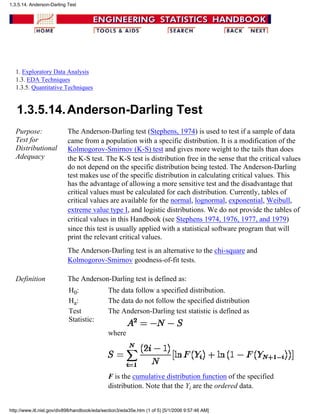 1. Exploratory Data Analysis
1.3. EDA Techniques
1.3.5. Quantitative Techniques
1.3.5.14.Anderson-Darling Test
Purpose:
Test for
Distributional
Adequacy
The Anderson-Darling test (Stephens, 1974) is used to test if a sample of data
came from a population with a specific distribution. It is a modification of the
Kolmogorov-Smirnov (K-S) test and gives more weight to the tails than does
the K-S test. The K-S test is distribution free in the sense that the critical values
do not depend on the specific distribution being tested. The Anderson-Darling
test makes use of the specific distribution in calculating critical values. This
has the advantage of allowing a more sensitive test and the disadvantage that
critical values must be calculated for each distribution. Currently, tables of
critical values are available for the normal, lognormal, exponential, Weibull,
extreme value type I, and logistic distributions. We do not provide the tables of
critical values in this Handbook (see Stephens 1974, 1976, 1977, and 1979)
since this test is usually applied with a statistical software program that will
print the relevant critical values.
The Anderson-Darling test is an alternative to the chi-square and
Kolmogorov-Smirnov goodness-of-fit tests.
Definition The Anderson-Darling test is defined as:
H0: The data follow a specified distribution.
Ha: The data do not follow the specified distribution
Test
Statistic:
The Anderson-Darling test statistic is defined as
where
F is the cumulative distribution function of the specified
distribution. Note that the Yi are the ordered data.
1.3.5.14. Anderson-Darling Test
http://www.itl.nist.gov/div898/handbook/eda/section3/eda35e.htm (1 of 5) [5/1/2006 9:57:46 AM]
 