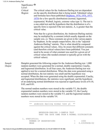 Significance
Level:
Critical
Region:
The critical values for the Anderson-Darling test are dependent
on the specific distribution that is being tested. Tabulated values
and formulas have been published (Stephens, 1974, 1976, 1977,
1979) for a few specific distributions (normal, lognormal,
exponential, Weibull, logistic, extreme value type 1). The test is
a one-sided test and the hypothesis that the distribution is of a
specific form is rejected if the test statistic, A, is greater than the
critical value.
Note that for a given distribution, the Anderson-Darling statistic
may be multiplied by a constant (which usually depends on the
sample size, n). These constants are given in the various papers
by Stephens. In the sample output below, this is the "adjusted
Anderson-Darling" statistic. This is what should be compared
against the critical values. Also, be aware that different constants
(and therefore critical values) have been published. You just
need to be aware of what constant was used for a given set of
critical values (the needed constant is typically given with the
critical values).
Sample
Output
Dataplot generated the following output for the Anderson-Darling test. 1,000
random numbers were generated for a normal, double exponential, Cauchy,
and lognormal distribution. In all four cases, the Anderson-Darling test was
applied to test for a normal distribution. When the data were generated using a
normal distribution, the test statistic was small and the hypothesis was
accepted. When the data were generated using the double exponential, Cauchy,
and lognormal distributions, the statistics were significant, and the hypothesis
of an underlying normal distribution was rejected at significance levels of 0.10,
0.05, and 0.01.
The normal random numbers were stored in the variable Y1, the double
exponential random numbers were stored in the variable Y2, the Cauchy
random numbers were stored in the variable Y3, and the lognormal random
numbers were stored in the variable Y4.
***************************************
** anderson darling normal test y1 **
***************************************
ANDERSON-DARLING 1-SAMPLE TEST
THAT THE DATA CAME FROM A NORMAL DISTRIBUTION
1. STATISTICS:
NUMBER OF OBSERVATIONS = 1000
MEAN = 0.4359940E-02
1.3.5.14. Anderson-Darling Test
http://www.itl.nist.gov/div898/handbook/eda/section3/eda35e.htm (2 of 5) [5/1/2006 9:57:46 AM]
 