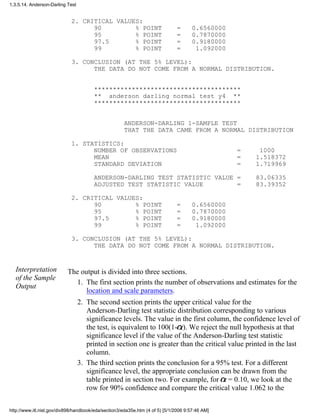 2. CRITICAL VALUES:
90 % POINT = 0.6560000
95 % POINT = 0.7870000
97.5 % POINT = 0.9180000
99 % POINT = 1.092000
3. CONCLUSION (AT THE 5% LEVEL):
THE DATA DO NOT COME FROM A NORMAL DISTRIBUTION.
***************************************
** anderson darling normal test y4 **
***************************************
ANDERSON-DARLING 1-SAMPLE TEST
THAT THE DATA CAME FROM A NORMAL DISTRIBUTION
1. STATISTICS:
NUMBER OF OBSERVATIONS = 1000
MEAN = 1.518372
STANDARD DEVIATION = 1.719969
ANDERSON-DARLING TEST STATISTIC VALUE = 83.06335
ADJUSTED TEST STATISTIC VALUE = 83.39352
2. CRITICAL VALUES:
90 % POINT = 0.6560000
95 % POINT = 0.7870000
97.5 % POINT = 0.9180000
99 % POINT = 1.092000
3. CONCLUSION (AT THE 5% LEVEL):
THE DATA DO NOT COME FROM A NORMAL DISTRIBUTION.
Interpretation
of the Sample
Output
The output is divided into three sections.
The first section prints the number of observations and estimates for the
location and scale parameters.
1.
The second section prints the upper critical value for the
Anderson-Darling test statistic distribution corresponding to various
significance levels. The value in the first column, the confidence level of
the test, is equivalent to 100(1- ). We reject the null hypothesis at that
significance level if the value of the Anderson-Darling test statistic
printed in section one is greater than the critical value printed in the last
column.
2.
The third section prints the conclusion for a 95% test. For a different
significance level, the appropriate conclusion can be drawn from the
table printed in section two. For example, for = 0.10, we look at the
row for 90% confidence and compare the critical value 1.062 to the
3.
1.3.5.14. Anderson-Darling Test
http://www.itl.nist.gov/div898/handbook/eda/section3/eda35e.htm (4 of 5) [5/1/2006 9:57:46 AM]
 