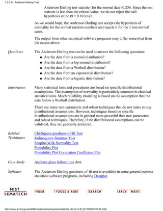 Anderson-Darling test statistic (for the normal data) 0.256. Since the test
statistic is less than the critical value, we do not reject the null
hypothesis at the = 0.10 level.
As we would hope, the Anderson-Darling test accepts the hypothesis of
normality for the normal random numbers and rejects it for the 3 non-normal
cases.
The output from other statistical software programs may differ somewhat from
the output above.
Questions The Anderson-Darling test can be used to answer the following questions:
Are the data from a normal distribution?q
Are the data from a log-normal distribution?q
Are the data from a Weibull distribution?q
Are the data from an exponential distribution?q
Are the data from a logistic distribution?q
Importance Many statistical tests and procedures are based on specific distributional
assumptions. The assumption of normality is particularly common in classical
statistical tests. Much reliability modeling is based on the assumption that the
data follow a Weibull distribution.
There are many non-parametric and robust techniques that do not make strong
distributional assumptions. However, techniques based on specific
distributional assumptions are in general more powerful than non-parametric
and robust techniques. Therefore, if the distributional assumptions can be
validated, they are generally preferred.
Related
Techniques
Chi-Square goodness-of-fit Test
Kolmogorov-Smirnov Test
Shapiro-Wilk Normality Test
Probability Plot
Probability Plot Correlation Coefficient Plot
Case Study Airplane glass failure time data.
Software The Anderson-Darling goodness-of-fit test is available in some general purpose
statistical software programs, including Dataplot.
1.3.5.14. Anderson-Darling Test
http://www.itl.nist.gov/div898/handbook/eda/section3/eda35e.htm (5 of 5) [5/1/2006 9:57:46 AM]
 