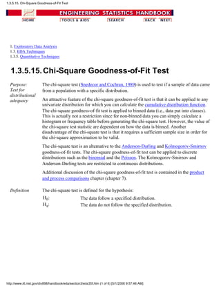 1. Exploratory Data Analysis
1.3. EDA Techniques
1.3.5. Quantitative Techniques
1.3.5.15.Chi-Square Goodness-of-Fit Test
Purpose:
Test for
distributional
adequacy
The chi-square test (Snedecor and Cochran, 1989) is used to test if a sample of data came
from a population with a specific distribution.
An attractive feature of the chi-square goodness-of-fit test is that it can be applied to any
univariate distribution for which you can calculate the cumulative distribution function.
The chi-square goodness-of-fit test is applied to binned data (i.e., data put into classes).
This is actually not a restriction since for non-binned data you can simply calculate a
histogram or frequency table before generating the chi-square test. However, the value of
the chi-square test statistic are dependent on how the data is binned. Another
disadvantage of the chi-square test is that it requires a sufficient sample size in order for
the chi-square approximation to be valid.
The chi-square test is an alternative to the Anderson-Darling and Kolmogorov-Smirnov
goodness-of-fit tests. The chi-square goodness-of-fit test can be applied to discrete
distributions such as the binomial and the Poisson. The Kolmogorov-Smirnov and
Anderson-Darling tests are restricted to continuous distributions.
Additional discussion of the chi-square goodness-of-fit test is contained in the product
and process comparisons chapter (chapter 7).
Definition The chi-square test is defined for the hypothesis:
H0: The data follow a specified distribution.
Ha: The data do not follow the specified distribution.
1.3.5.15. Chi-Square Goodness-of-Fit Test
http://www.itl.nist.gov/div898/handbook/eda/section3/eda35f.htm (1 of 6) [5/1/2006 9:57:46 AM]
 