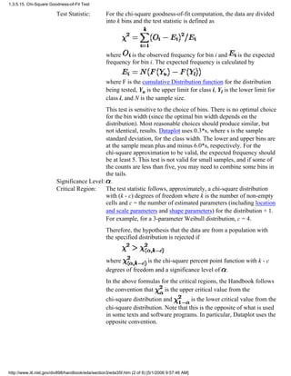 Test Statistic: For the chi-square goodness-of-fit computation, the data are divided
into k bins and the test statistic is defined as
where is the observed frequency for bin i and is the expected
frequency for bin i. The expected frequency is calculated by
where F is the cumulative Distribution function for the distribution
being tested, Yu is the upper limit for class i, Yl is the lower limit for
class i, and N is the sample size.
This test is sensitive to the choice of bins. There is no optimal choice
for the bin width (since the optimal bin width depends on the
distribution). Most reasonable choices should produce similar, but
not identical, results. Dataplot uses 0.3*s, where s is the sample
standard deviation, for the class width. The lower and upper bins are
at the sample mean plus and minus 6.0*s, respectively. For the
chi-square approximation to be valid, the expected frequency should
be at least 5. This test is not valid for small samples, and if some of
the counts are less than five, you may need to combine some bins in
the tails.
Significance Level: .
Critical Region: The test statistic follows, approximately, a chi-square distribution
with (k - c) degrees of freedom where k is the number of non-empty
cells and c = the number of estimated parameters (including location
and scale parameters and shape parameters) for the distribution + 1.
For example, for a 3-parameter Weibull distribution, c = 4.
Therefore, the hypothesis that the data are from a population with
the specified distribution is rejected if
where is the chi-square percent point function with k - c
degrees of freedom and a significance level of .
In the above formulas for the critical regions, the Handbook follows
the convention that is the upper critical value from the
chi-square distribution and is the lower critical value from the
chi-square distribution. Note that this is the opposite of what is used
in some texts and software programs. In particular, Dataplot uses the
opposite convention.
1.3.5.15. Chi-Square Goodness-of-Fit Test
http://www.itl.nist.gov/div898/handbook/eda/section3/eda35f.htm (2 of 6) [5/1/2006 9:57:46 AM]
 