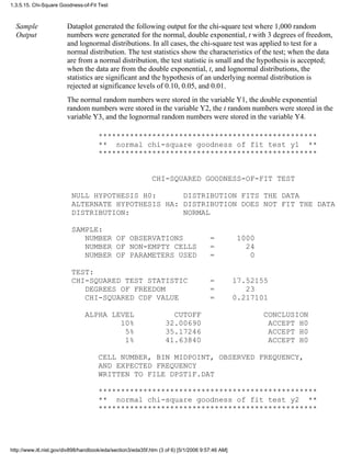 Sample
Output
Dataplot generated the following output for the chi-square test where 1,000 random
numbers were generated for the normal, double exponential, t with 3 degrees of freedom,
and lognormal distributions. In all cases, the chi-square test was applied to test for a
normal distribution. The test statistics show the characteristics of the test; when the data
are from a normal distribution, the test statistic is small and the hypothesis is accepted;
when the data are from the double exponential, t, and lognormal distributions, the
statistics are significant and the hypothesis of an underlying normal distribution is
rejected at significance levels of 0.10, 0.05, and 0.01.
The normal random numbers were stored in the variable Y1, the double exponential
random numbers were stored in the variable Y2, the t random numbers were stored in the
variable Y3, and the lognormal random numbers were stored in the variable Y4.
*************************************************
** normal chi-square goodness of fit test y1 **
*************************************************
CHI-SQUARED GOODNESS-OF-FIT TEST
NULL HYPOTHESIS H0: DISTRIBUTION FITS THE DATA
ALTERNATE HYPOTHESIS HA: DISTRIBUTION DOES NOT FIT THE DATA
DISTRIBUTION: NORMAL
SAMPLE:
NUMBER OF OBSERVATIONS = 1000
NUMBER OF NON-EMPTY CELLS = 24
NUMBER OF PARAMETERS USED = 0
TEST:
CHI-SQUARED TEST STATISTIC = 17.52155
DEGREES OF FREEDOM = 23
CHI-SQUARED CDF VALUE = 0.217101
ALPHA LEVEL CUTOFF CONCLUSION
10% 32.00690 ACCEPT H0
5% 35.17246 ACCEPT H0
1% 41.63840 ACCEPT H0
CELL NUMBER, BIN MIDPOINT, OBSERVED FREQUENCY,
AND EXPECTED FREQUENCY
WRITTEN TO FILE DPST1F.DAT
*************************************************
** normal chi-square goodness of fit test y2 **
*************************************************
1.3.5.15. Chi-Square Goodness-of-Fit Test
http://www.itl.nist.gov/div898/handbook/eda/section3/eda35f.htm (3 of 6) [5/1/2006 9:57:46 AM]
 
