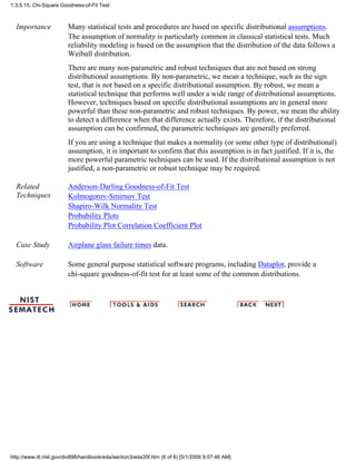 Importance Many statistical tests and procedures are based on specific distributional assumptions.
The assumption of normality is particularly common in classical statistical tests. Much
reliability modeling is based on the assumption that the distribution of the data follows a
Weibull distribution.
There are many non-parametric and robust techniques that are not based on strong
distributional assumptions. By non-parametric, we mean a technique, such as the sign
test, that is not based on a specific distributional assumption. By robust, we mean a
statistical technique that performs well under a wide range of distributional assumptions.
However, techniques based on specific distributional assumptions are in general more
powerful than these non-parametric and robust techniques. By power, we mean the ability
to detect a difference when that difference actually exists. Therefore, if the distributional
assumption can be confirmed, the parametric techniques are generally preferred.
If you are using a technique that makes a normality (or some other type of distributional)
assumption, it is important to confirm that this assumption is in fact justified. If it is, the
more powerful parametric techniques can be used. If the distributional assumption is not
justified, a non-parametric or robust technique may be required.
Related
Techniques
Anderson-Darling Goodness-of-Fit Test
Kolmogorov-Smirnov Test
Shapiro-Wilk Normality Test
Probability Plots
Probability Plot Correlation Coefficient Plot
Case Study Airplane glass failure times data.
Software Some general purpose statistical software programs, including Dataplot, provide a
chi-square goodness-of-fit test for at least some of the common distributions.
1.3.5.15. Chi-Square Goodness-of-Fit Test
http://www.itl.nist.gov/div898/handbook/eda/section3/eda35f.htm (6 of 6) [5/1/2006 9:57:46 AM]
 