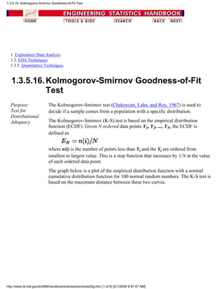 1. Exploratory Data Analysis
1.3. EDA Techniques
1.3.5. Quantitative Techniques
1.3.5.16.Kolmogorov-Smirnov Goodness-of-Fit
Test
Purpose:
Test for
Distributional
Adequacy
The Kolmogorov-Smirnov test (Chakravart, Laha, and Roy, 1967) is used to
decide if a sample comes from a population with a specific distribution.
The Kolmogorov-Smirnov (K-S) test is based on the empirical distribution
function (ECDF). Given N ordered data points Y1, Y2, ..., YN, the ECDF is
defined as
where n(i) is the number of points less than Yi and the Yi are ordered from
smallest to largest value. This is a step function that increases by 1/N at the value
of each ordered data point.
The graph below is a plot of the empirical distribution function with a normal
cumulative distribution function for 100 normal random numbers. The K-S test is
based on the maximum distance between these two curves.
1.3.5.16. Kolmogorov-Smirnov Goodness-of-Fit Test
http://www.itl.nist.gov/div898/handbook/eda/section3/eda35g.htm (1 of 6) [5/1/2006 9:57:47 AM]
 
