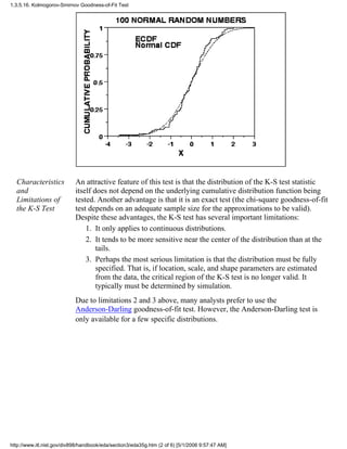 Characteristics
and
Limitations of
the K-S Test
An attractive feature of this test is that the distribution of the K-S test statistic
itself does not depend on the underlying cumulative distribution function being
tested. Another advantage is that it is an exact test (the chi-square goodness-of-fit
test depends on an adequate sample size for the approximations to be valid).
Despite these advantages, the K-S test has several important limitations:
It only applies to continuous distributions.1.
It tends to be more sensitive near the center of the distribution than at the
tails.
2.
Perhaps the most serious limitation is that the distribution must be fully
specified. That is, if location, scale, and shape parameters are estimated
from the data, the critical region of the K-S test is no longer valid. It
typically must be determined by simulation.
3.
Due to limitations 2 and 3 above, many analysts prefer to use the
Anderson-Darling goodness-of-fit test. However, the Anderson-Darling test is
only available for a few specific distributions.
1.3.5.16. Kolmogorov-Smirnov Goodness-of-Fit Test
http://www.itl.nist.gov/div898/handbook/eda/section3/eda35g.htm (2 of 6) [5/1/2006 9:57:47 AM]
 