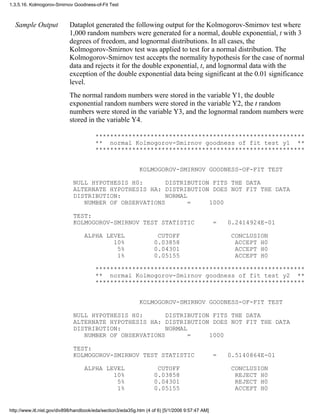 Sample Output Dataplot generated the following output for the Kolmogorov-Smirnov test where
1,000 random numbers were generated for a normal, double exponential, t with 3
degrees of freedom, and lognormal distributions. In all cases, the
Kolmogorov-Smirnov test was applied to test for a normal distribution. The
Kolmogorov-Smirnov test accepts the normality hypothesis for the case of normal
data and rejects it for the double exponential, t, and lognormal data with the
exception of the double exponential data being significant at the 0.01 significance
level.
The normal random numbers were stored in the variable Y1, the double
exponential random numbers were stored in the variable Y2, the t random
numbers were stored in the variable Y3, and the lognormal random numbers were
stored in the variable Y4.
*********************************************************
** normal Kolmogorov-Smirnov goodness of fit test y1 **
*********************************************************
KOLMOGOROV-SMIRNOV GOODNESS-OF-FIT TEST
NULL HYPOTHESIS H0: DISTRIBUTION FITS THE DATA
ALTERNATE HYPOTHESIS HA: DISTRIBUTION DOES NOT FIT THE DATA
DISTRIBUTION: NORMAL
NUMBER OF OBSERVATIONS = 1000
TEST:
KOLMOGOROV-SMIRNOV TEST STATISTIC = 0.2414924E-01
ALPHA LEVEL CUTOFF CONCLUSION
10% 0.03858 ACCEPT H0
5% 0.04301 ACCEPT H0
1% 0.05155 ACCEPT H0
*********************************************************
** normal Kolmogorov-Smirnov goodness of fit test y2 **
*********************************************************
KOLMOGOROV-SMIRNOV GOODNESS-OF-FIT TEST
NULL HYPOTHESIS H0: DISTRIBUTION FITS THE DATA
ALTERNATE HYPOTHESIS HA: DISTRIBUTION DOES NOT FIT THE DATA
DISTRIBUTION: NORMAL
NUMBER OF OBSERVATIONS = 1000
TEST:
KOLMOGOROV-SMIRNOV TEST STATISTIC = 0.5140864E-01
ALPHA LEVEL CUTOFF CONCLUSION
10% 0.03858 REJECT H0
5% 0.04301 REJECT H0
1% 0.05155 ACCEPT H0
1.3.5.16. Kolmogorov-Smirnov Goodness-of-Fit Test
http://www.itl.nist.gov/div898/handbook/eda/section3/eda35g.htm (4 of 6) [5/1/2006 9:57:47 AM]
 