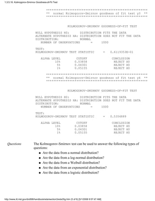 *********************************************************
** normal Kolmogorov-Smirnov goodness of fit test y3 **
*********************************************************
KOLMOGOROV-SMIRNOV GOODNESS-OF-FIT TEST
NULL HYPOTHESIS H0: DISTRIBUTION FITS THE DATA
ALTERNATE HYPOTHESIS HA: DISTRIBUTION DOES NOT FIT THE DATA
DISTRIBUTION: NORMAL
NUMBER OF OBSERVATIONS = 1000
TEST:
KOLMOGOROV-SMIRNOV TEST STATISTIC = 0.6119353E-01
ALPHA LEVEL CUTOFF CONCLUSION
10% 0.03858 REJECT H0
5% 0.04301 REJECT H0
1% 0.05155 REJECT H0
*********************************************************
** normal Kolmogorov-Smirnov goodness of fit test y4 **
*********************************************************
KOLMOGOROV-SMIRNOV GOODNESS-OF-FIT TEST
NULL HYPOTHESIS H0: DISTRIBUTION FITS THE DATA
ALTERNATE HYPOTHESIS HA: DISTRIBUTION DOES NOT FIT THE DATA
DISTRIBUTION: NORMAL
NUMBER OF OBSERVATIONS = 1000
TEST:
KOLMOGOROV-SMIRNOV TEST STATISTIC = 0.5354889
ALPHA LEVEL CUTOFF CONCLUSION
10% 0.03858 REJECT H0
5% 0.04301 REJECT H0
1% 0.05155 REJECT H0
Questions The Kolmogorov-Smirnov test can be used to answer the following types of
questions:
Are the data from a normal distribution?q
Are the data from a log-normal distribution?q
Are the data from a Weibull distribution?q
Are the data from an exponential distribution?q
Are the data from a logistic distribution?q
1.3.5.16. Kolmogorov-Smirnov Goodness-of-Fit Test
http://www.itl.nist.gov/div898/handbook/eda/section3/eda35g.htm (5 of 6) [5/1/2006 9:57:47 AM]
 