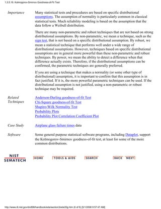 Importance Many statistical tests and procedures are based on specific distributional
assumptions. The assumption of normality is particularly common in classical
statistical tests. Much reliability modeling is based on the assumption that the
data follow a Weibull distribution.
There are many non-parametric and robust techniques that are not based on strong
distributional assumptions. By non-parametric, we mean a technique, such as the
sign test, that is not based on a specific distributional assumption. By robust, we
mean a statistical technique that performs well under a wide range of
distributional assumptions. However, techniques based on specific distributional
assumptions are in general more powerful than these non-parametric and robust
techniques. By power, we mean the ability to detect a difference when that
difference actually exists. Therefore, if the distributional assumptions can be
confirmed, the parametric techniques are generally preferred.
If you are using a technique that makes a normality (or some other type of
distributional) assumption, it is important to confirm that this assumption is in
fact justified. If it is, the more powerful parametric techniques can be used. If the
distributional assumption is not justified, using a non-parametric or robust
technique may be required.
Related
Techniques
Anderson-Darling goodness-of-fit Test
Chi-Square goodness-of-fit Test
Shapiro-Wilk Normality Test
Probability Plots
Probability Plot Correlation Coefficient Plot
Case Study Airplane glass failure times data
Software Some general purpose statistical software programs, including Dataplot, support
the Kolmogorov-Smirnov goodness-of-fit test, at least for some of the more
common distributions.
1.3.5.16. Kolmogorov-Smirnov Goodness-of-Fit Test
http://www.itl.nist.gov/div898/handbook/eda/section3/eda35g.htm (6 of 6) [5/1/2006 9:57:47 AM]
 