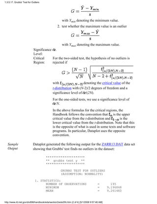 with Ymin denoting the minimum value.
test whether the maximum value is an outlier
with Ymax denoting the maximum value.
2.
Significance
Level:
.
Critical
Region:
For the two-sided test, the hypothesis of no outliers is
rejected if
with denoting the critical value of the
t-distribution with (N-2)/2 degrees of freedom and a
significance level of /(2N).
For the one-sided tests, we use a significance level of
/N.
In the above formulas for the critical regions, the
Handbook follows the convention that is the upper
critical value from the t-distribution and is the
lower critical value from the t-distribution. Note that this
is the opposite of what is used in some texts and software
programs. In particular, Dataplot uses the opposite
convention.
Sample
Output
Dataplot generated the following output for the ZARR13.DAT data set
showing that Grubbs' test finds no outliers in the dataset:
*********************
** grubbs test y **
*********************
GRUBBS TEST FOR OUTLIERS
(ASSUMPTION: NORMALITY)
1. STATISTICS:
NUMBER OF OBSERVATIONS = 195
MINIMUM = 9.196848
MEAN = 9.261460
1.3.5.17. Grubbs' Test for Outliers
http://www.itl.nist.gov/div898/handbook/eda/section3/eda35h.htm (2 of 4) [5/1/2006 9:57:48 AM]
 