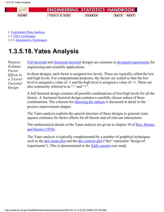 1. Exploratory Data Analysis
1.3. EDA Techniques
1.3.5. Quantitative Techniques
1.3.5.18.Yates Analysis
Purpose:
Estimate
Factor
Effects in
a 2-Level
Factorial
Design
Full factorial and fractional factorial designs are common in designed experiments for
engineering and scientific applications.
In these designs, each factor is assigned two levels. These are typically called the low
and high levels. For computational purposes, the factors are scaled so that the low
level is assigned a value of -1 and the high level is assigned a value of +1. These are
also commonly referred to as "-" and "+".
A full factorial design contains all possible combinations of low/high levels for all the
factors. A fractional factorial design contains a carefully chosen subset of these
combinations. The criterion for choosing the subsets is discussed in detail in the
process improvement chapter.
The Yates analysis exploits the special structure of these designs to generate least
squares estimates for factor effects for all factors and all relevant interactions.
The mathematical details of the Yates analysis are given in chapter 10 of Box, Hunter,
and Hunter (1978).
The Yates analysis is typically complemented by a number of graphical techniques
such as the dex mean plot and the dex contour plot ("dex" represents "design of
experiments"). This is demonstrated in the Eddy current case study.
1.3.5.18. Yates Analysis
http://www.itl.nist.gov/div898/handbook/eda/section3/eda35i.htm (1 of 5) [5/1/2006 9:57:48 AM]
 