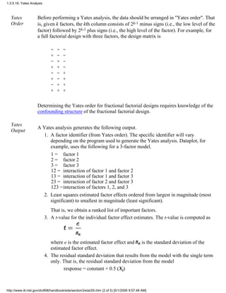 Yates
Order
Before performing a Yates analysis, the data should be arranged in "Yates order". That
is, given k factors, the kth column consists of 2k-1 minus signs (i.e., the low level of the
factor) followed by 2k-1 plus signs (i.e., the high level of the factor). For example, for
a full factorial design with three factors, the design matrix is
- - -
+ - -
- + -
+ + -
- - +
+ - +
- + +
+ + +
Determining the Yates order for fractional factorial designs requires knowledge of the
confounding structure of the fractional factorial design.
Yates
Output
A Yates analysis generates the following output.
A factor identifier (from Yates order). The specific identifier will vary
depending on the program used to generate the Yates analysis. Dataplot, for
example, uses the following for a 3-factor model.
1 = factor 1
2 = factor 2
3 = factor 3
12 = interaction of factor 1 and factor 2
13 = interaction of factor 1 and factor 3
23 = interaction of factor 2 and factor 3
123 =interaction of factors 1, 2, and 3
1.
Least squares estimated factor effects ordered from largest in magnitude (most
significant) to smallest in magnitude (least significant).
That is, we obtain a ranked list of important factors.
2.
A t-value for the individual factor effect estimates. The t-value is computed as
where e is the estimated factor effect and is the standard deviation of the
estimated factor effect.
3.
The residual standard deviation that results from the model with the single term
only. That is, the residual standard deviation from the model
response = constant + 0.5 (Xi)
4.
1.3.5.18. Yates Analysis
http://www.itl.nist.gov/div898/handbook/eda/section3/eda35i.htm (2 of 5) [5/1/2006 9:57:48 AM]
 