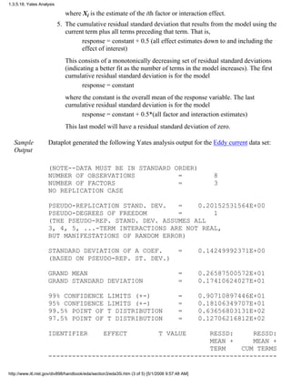 where Xi is the estimate of the ith factor or interaction effect.
The cumulative residual standard deviation that results from the model using the
current term plus all terms preceding that term. That is,
response = constant + 0.5 (all effect estimates down to and including the
effect of interest)
This consists of a monotonically decreasing set of residual standard deviations
(indicating a better fit as the number of terms in the model increases). The first
cumulative residual standard deviation is for the model
response = constant
where the constant is the overall mean of the response variable. The last
cumulative residual standard deviation is for the model
response = constant + 0.5*(all factor and interaction estimates)
This last model will have a residual standard deviation of zero.
5.
Sample
Output
Dataplot generated the following Yates analysis output for the Eddy current data set:
(NOTE--DATA MUST BE IN STANDARD ORDER)
NUMBER OF OBSERVATIONS = 8
NUMBER OF FACTORS = 3
NO REPLICATION CASE
PSEUDO-REPLICATION STAND. DEV. = 0.20152531564E+00
PSEUDO-DEGREES OF FREEDOM = 1
(THE PSEUDO-REP. STAND. DEV. ASSUMES ALL
3, 4, 5, ...-TERM INTERACTIONS ARE NOT REAL,
BUT MANIFESTATIONS OF RANDOM ERROR)
STANDARD DEVIATION OF A COEF. = 0.14249992371E+00
(BASED ON PSEUDO-REP. ST. DEV.)
GRAND MEAN = 0.26587500572E+01
GRAND STANDARD DEVIATION = 0.17410624027E+01
99% CONFIDENCE LIMITS (+-) = 0.90710897446E+01
95% CONFIDENCE LIMITS (+-) = 0.18106349707E+01
99.5% POINT OF T DISTRIBUTION = 0.63656803131E+02
97.5% POINT OF T DISTRIBUTION = 0.12706216812E+02
IDENTIFIER EFFECT T VALUE RESSD: RESSD:
MEAN + MEAN +
TERM CUM TERMS
----------------------------------------------------------
1.3.5.18. Yates Analysis
http://www.itl.nist.gov/div898/handbook/eda/section3/eda35i.htm (3 of 5) [5/1/2006 9:57:48 AM]
 