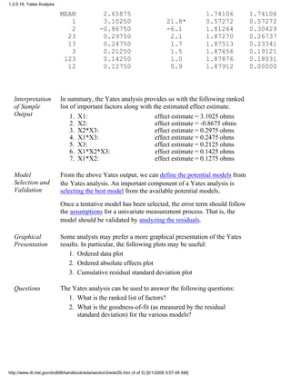 MEAN 2.65875 1.74106 1.74106
1 3.10250 21.8* 0.57272 0.57272
2 -0.86750 -6.1 1.81264 0.30429
23 0.29750 2.1 1.87270 0.26737
13 0.24750 1.7 1.87513 0.23341
3 0.21250 1.5 1.87656 0.19121
123 0.14250 1.0 1.87876 0.18031
12 0.12750 0.9 1.87912 0.00000
Interpretation
of Sample
Output
In summary, the Yates analysis provides us with the following ranked
list of important factors along with the estimated effect estimate.
X1:1. effect estimate = 3.1025 ohms
X2:2. effect estimate = -0.8675 ohms
X2*X3:3. effect estimate = 0.2975 ohms
X1*X3:4. effect estimate = 0.2475 ohms
X3:5. effect estimate = 0.2125 ohms
X1*X2*X3:6. effect estimate = 0.1425 ohms
X1*X2:7. effect estimate = 0.1275 ohms
Model
Selection and
Validation
From the above Yates output, we can define the potential models from
the Yates analysis. An important component of a Yates analysis is
selecting the best model from the available potential models.
Once a tentative model has been selected, the error term should follow
the assumptions for a univariate measurement process. That is, the
model should be validated by analyzing the residuals.
Graphical
Presentation
Some analysts may prefer a more graphical presentation of the Yates
results. In particular, the following plots may be useful:
Ordered data plot1.
Ordered absolute effects plot2.
Cumulative residual standard deviation plot3.
Questions The Yates analysis can be used to answer the following questions:
What is the ranked list of factors?1.
What is the goodness-of-fit (as measured by the residual
standard deviation) for the various models?
2.
1.3.5.18. Yates Analysis
http://www.itl.nist.gov/div898/handbook/eda/section3/eda35i.htm (4 of 5) [5/1/2006 9:57:48 AM]
 